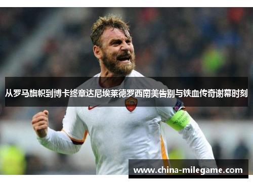 从罗马旗帜到博卡终章达尼埃莱德罗西南美告别与铁血传奇谢幕时刻