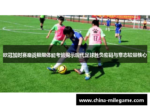 欧冠加时赛鏖战极限体能考验揭示现代足球胜负密码与意志较量核心