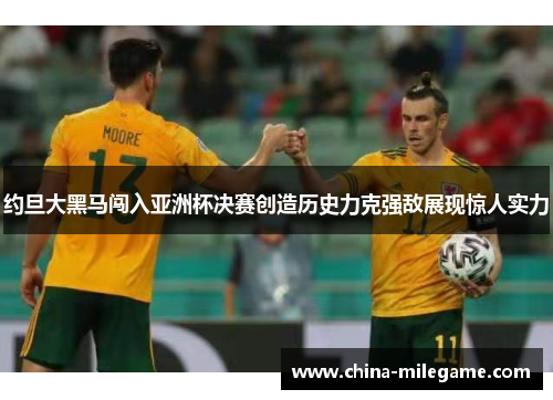 约旦大黑马闯入亚洲杯决赛创造历史力克强敌展现惊人实力