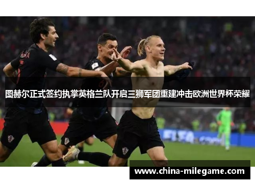 图赫尔正式签约执掌英格兰队开启三狮军团重建冲击欧洲世界杯荣耀 图赫尔正式签约执掌英格兰队开启三狮军团重建冲击欧洲世界杯荣耀