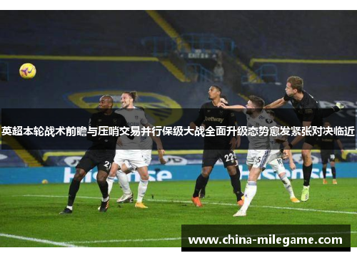 英超本轮战术前瞻与压哨交易并行保级大战全面升级态势愈发紧张对决临近